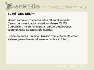 EL MÉTODO DELPHI Ideado a comienzos de los años 50 en el seno del Centro de Investigación estadounidense  RAND Corporation , instrumento para realizar predicciones sobre un caso de catástrofe nuclear.  Desde entonces, ha sido utilizado frecuentemente como sistema para obtener información sobre el futuro. 