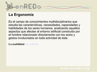 La Ergonomía Es el campo de conocimientos multidisciplinarios que estudia las características, necesidades, capacidades y habilidades de los seres humanos, analizando aquellos aspectos que afectan al entorno artificial construido por el hombre relacionado directamente con los actos y gestos involucrados en toda actividad de éste.   La usabilidad  ver articulo  