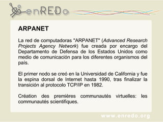 ARPANET  La red de computadoras "ARPANET" ( Advanced Research Projects Agency Network ) fue creada por encargo del Departamento de Defensa de los Estados Unidos como medio de comunicación para los diferentes organismos del país.  El primer nodo se creó en la Universidad de California y fue la espina dorsal de Internet hasta 1990, tras finalizar la transición al protocolo TCP/IP en 1982. Création des premières communautés virtuelles: les communautés scientifiques. 