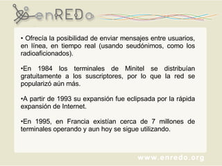 Ofrecía la posibilidad de enviar mensajes entre usuarios, en línea, en tiempo real (usando seudónimos, como los radioaficionados). En 1984 los terminales de Minitel se distribuían gratuitamente a los suscriptores, por lo que la red se popularizó aún más.  A partir de 1993 su expansión fue eclipsada por la rápida expansión de Internet.  En 1995, en Francia existían cerca de 7 millones de terminales operando y aun hoy se sigue utilizando.  