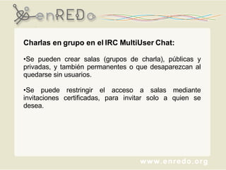 Charlas en grupo en el IRC MultiUser Chat: Se pueden crear salas (grupos de charla), públicas y privadas, y también permanentes o que desaparezcan al quedarse sin usuarios. Se puede restringir el acceso a salas mediante invitaciones certificadas, para invitar solo a quien se desea. 
