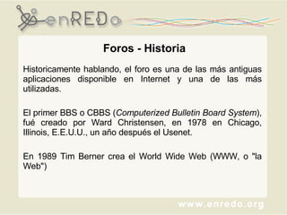 Foros - Historia Historicamente hablando, el foro es una de las más antiguas aplicaciones disponible en Internet y una de las más utilizadas.  El primer BBS o CBBS ( Computerized Bulletin Board   System ), fué creado por Ward Christensen, en 1978 en Chicago, Illinois, E.E.U.U., un año después el Usenet. En 1989 Tim Berner  crea  el World Wide Web (WWW, o "la Web") 