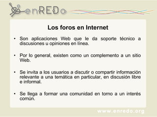 Los foros en Internet Son aplicaciones Web que le da soporte técnico a discusiones u opiniones en línea. Por lo general, existen como un complemento a un sitio Web.  Se invita a los usuarios a discutir o compartir información relevante a una temática en particular, en discusión libre e informal. Se llega a formar una comunidad en torno a un interés común.  