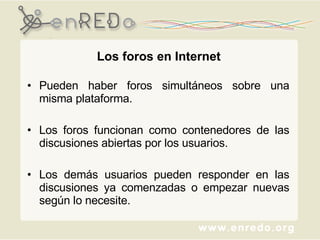 Pueden haber foros simultáneos sobre una misma plataforma.  Los foros funcionan como contenedores de las discusiones abiertas por los usuarios.  Los demás usuarios pueden responder en las discusiones ya comenzadas o empezar nuevas según lo necesite. Los foros en Internet 