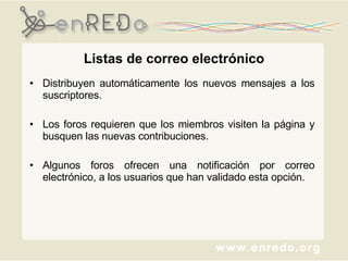 Listas de correo electrónico Distribuyen automáticamente los nuevos mensajes a los suscriptores. Los foros requieren que los miembros visiten la página y busquen las nuevas contribuciones.  Algunos foros ofrecen una notificación por correo electrónico, a los usuarios que han validado esta opción. 