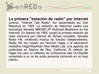 La primera "estación de radio" por Internet  (online), "Internet Talk Radio", fue desarrollada por Carl Malumud en 1993. La estación de Malumud usaba una tecnología llamada MBONE (IP Multicast Backbone on the Internet). En febrero de 1995, surgió la primera estación de radio exclusiva por internet de tiempo completo, llamada Radio HK, emitiendo música de bandas independientes. Radio HK fue creado por Norman Hajjar y el laboratorio mediático Hajjar/Kaufman New Media Lab, una agencia de publicidad en Marina del Rey, California. El método de Hajjar fue usar un reflector de conferencia web CU-SeeMe conectado a un cd de audio personal corriendo en un loop infiníto. 