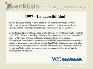 1997 - La accesibilidad Hablar de Accesibilidad Web es hablar de un acceso universal a la Web, independientemente del tipo de hardware, software, infraestructura de red, idioma, cultura, localización geográfica y capacidades de los usuarios. Con esta idea de accesibilidad nace la Iniciativa de Accesibilidad Web, conocida como WAI (Web Accessibility Initiative). Se trata de una actividad desarrollada por el W3C, cuyo objetivo es facilitar el acceso de las personas con discapacidad, desarrollando pautas de accesibilidad, mejorando las herramientas para la evaluación y reparación de accesibilidad Web, llevando a cabo una labor educativa y de concienciación en relación a la importancia del diseño accesible de páginas Web, y abriendo nuevos campos en accesibilidad a través de la investigación en este área. 