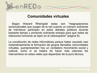 Según Howard Rheingold estas son "reagrupaciones socioculturales que surgen de la red cuando un número suficiente de individuos participan en estos debates públicos durante bastante tiempo y poniendo suficiente energía para que redes de relaciones humanas se tejan en el ciberespacio" (página 6).  La constitución de redes informáticas parece haber causado casi instantáneamente la formación de grupos llamados comunidades virtuales, querepresentan hoy un verdadero movimiento social y cultural, como si se tratara de hacer más caluroso los intercambios en estas redes que dependían de la pura técnica . Comunidades virtuales 