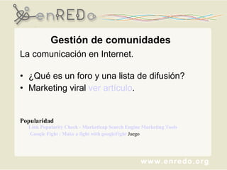 Gestión de comunidades La comunicación en Internet.  ¿Qué es un foro y una lista de difusión? Marketing viral  ver artículo . Popularidad Link Popularity Check - Marketleap Search Engine Marketing Tools         Google Fight : Make a fight with googleFight  Juego  