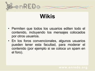 Wikis Permiten que todos los usuarios editen todo el contenido, incluyendo los mensajes colocados por otros usuarios.  En los foros convencionales, algunos usuarios pueden tener esta facultad, para moderar el contenido (por ejemplo si se coloca un spam en el foro). 