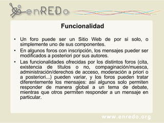 Funcionalidad Un foro puede ser un Sitio Web de por si solo, o simplemente uno de sus componentes.  En algunos foros con inscripción, los mensajes pueder ser modificados a posteriori por sus autores.  Las funcionalidades ofrecidas por los distintos foros (cita, existencia de títulos o no, compaginación/muesca, administración/derechos de acceso, moderación a priori o a posteriori...) pueden variar, y los foros pueden tratar diferentemente los mensajes: así algunos solo permiten responder de manera global a un tema de debate, mientras que otros permiten responder a un mensaje en particular. 