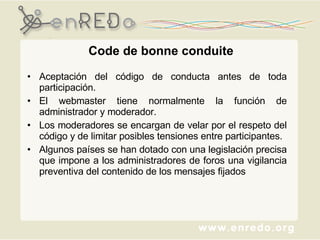 Code de bonne conduite Aceptación del código de conducta antes de toda participación.  El webmaster tiene normalmente la función de administrador y moderador.  Los moderadores se encargan de velar por el respeto del código y de limitar posibles tensiones entre participantes.  Algunos países se han dotado con una legislación precisa que impone a los administradores de foros una vigilancia preventiva del contenido de los mensajes fijados 
