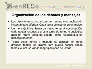 Organización  de los  debates  y mensajes Las discisiones se organizan por temas, con publicación instantánea o diferida. Cada tema se incerta en un índice.  Un mensaje inicial lanza un nuevo tema. A continuación, cada nueva respuesta a este tema de forma cronológica abre un nuevo tema de debate, como respuesta a un mensaje anterior.  Todos estos temas a menudo se agrupan en otros grandes temas, un mismo foro puede acoger varios temas, o incluso varias reagrupaciones de temas. 