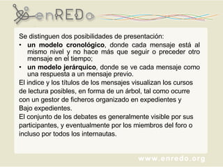 Se distinguen dos posibilidades de presentación:  un modelo cronológico , donde cada mensaje está al mismo nivel y no hace más que seguir o preceder otro mensaje en el tiempo;  un modelo jerárquico , donde se ve cada mensaje como una respuesta a un mensaje previo.  El indice y los títulos de los mensajes visualizan los cursos  de lectura posibles, en forma de un árbol, tal como ocurre con un gestor de ficheros organizado en expedientes y  Bajo expedientes.  El conjunto de los debates es generalmente visible por sus  participantes, y eventualmente por los miembros del foro o  incluso por todos los internautas. 