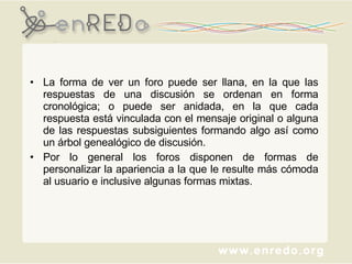 La forma de ver un foro puede ser llana, en la que las respuestas de una discusión se ordenan en forma cronológica; o puede ser anidada, en la que cada respuesta está vinculada con el mensaje original o alguna de las respuestas subsiguientes formando algo así como un árbol genealógico de discusión.  Por lo general los foros disponen de formas de personalizar la apariencia a la que le resulte más cómoda al usuario e inclusive algunas formas mixtas. 