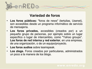 Variedad de foros Los foros públicos:  "foros de news" (tertulias, Usenet), son accesibles desde un programa informático de servicio de mensajería.  Los foros privados,  accesibles (creados por) a un pequeño grupo de personas, por ejemplo sobre un lugar específico o lugar de intercambio, como "Yahoo groups".  Los foros de red interna y red exterior , en una empresa, de una organización, o de un equipo/proyecto.  Los foros audios  sobre teamspeak.  Los zlogs.  Foros creados por particulares, administrados un poco a la manera de los blogs. 