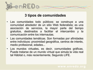 3 tipos de comunidades Las comunidades todo públicos: se construye a una comunidad alrededor de un sitio Web federalista; es una asociación de servicios, la mayor parte del tiempo gratuitos, destinados a facilitar el intercambio y la comunicación entre los internautas.  Las comunidades temáticas. Son formadas por afinidades entre individuos: proximidad geográfica, centros de interés, medio profesional, edades...  Los mundos virtuales, es decir, comunidades gráficas. Puede tratarse de un mundo virtual que simula la vida real tal Hábitat o, más recientemente, Segundo LIFE. 