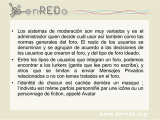 Los sistemas de moderación son muy variados y es el administrador quien decide cuál usar así también como las normas generales del foro. El resto de los usuarios se denominan y se agrupan de acuerdo a las decisiones de los usuarios que crearon el foro, y del tipo de foro ideado. Entre los tipos de usuarios que integran un foro, podemos encontrar a los lurkers (gente que lee pero no escribe), y otros que se limitan a enviar Mensajes Privados relacionados o no con temas tratados en el foro. l’identité de chacun est cachée derrière un masque ; l’individu est même parfois personnifié par une icône ou un personnage de fiction, appelé Avatar  