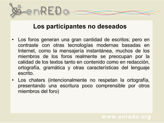 Los participantes no deseados Los foros generan una gran cantidad de escritos; pero en contraste con otras tecnologías modernas basadas en Internet, como la mensajería instantánea, muchos de los miembros de los foros realmente se preocupan por la calidad de los textos tanto en contenido como en redacción, ortografía, gramática y otras características del lenguaje escrito.  Los chaters (intencionalmente no respetan la ortografía, presentando una escritura poco comprensible por otros miembros del foro) 
