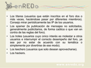 Los títeres (usuarios que están inscritos en el foro dos o más veces, haciéndose pasar por diferentes miembros). Consejo mirar periódicamente las IP de los usuarios.  Los spamer (la publicación de mensajes no solicitados, generalmente publicitarios, de forma caótica o que van en contra de las reglas del foro). Los troles (usuarios cuyo único interés es molestar a otros usuarios e interrumpir el correcto desempeño del foro, ya sea por no estar de acuerdo con su temática o simplemente por divertirse de ese modo).  Los leechers (usuarios que solo desean aprovecharse). Los hackers. 