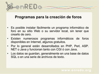 Programas para la creación de foros Es posible instalar fácilmente un programa informático de foro en su sitio Web o su servidor local, sin tener que crearlo de cero.  Existen numerosos programas informáticos de foros disponibles en Internet, algunos gratuitos.  Por lo general están desarrollados en PHP, Perl, ASP. NET o Java y funcionan tanto con CGI ó con Java.  Los datos se guardan, generalmente en una base de datos SQL o en una serie de archivos de texto. 