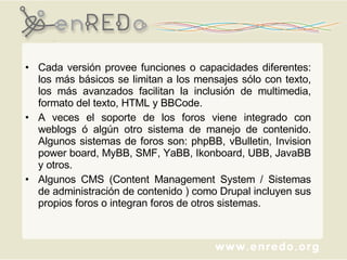 Cada versión provee funciones o capacidades diferentes: los más básicos se limitan a los mensajes sólo con texto, los más avanzados facilitan la inclusión de multimedia, formato del texto, HTML y BBCode.  A veces el soporte de los foros viene integrado con weblogs ó algún otro sistema de manejo de contenido. Algunos sistemas de foros son: phpBB, vBulletin, Invision power board, MyBB, SMF, YaBB, Ikonboard, UBB, JavaBB y otros. Algunos CMS (Content Management System / Sistemas de administración de contenido ) como Drupal incluyen sus propios foros o integran foros de otros sistemas. 