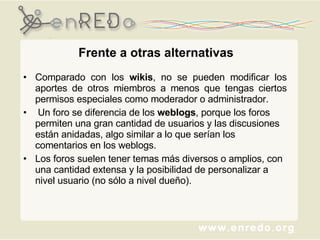 Frente a otras alternativas Comparado con los  wikis , no se pueden modificar los aportes de otros miembros a menos que tengas ciertos permisos especiales como moderador o administrador. Un foro se diferencia de los  weblogs , porque los foros permiten una gran cantidad de usuarios y las discusiones están anidadas, algo similar a lo que serían los comentarios en los weblogs.  Los foros suelen tener temas más diversos o amplios, con una cantidad extensa y la posibilidad de personalizar a nivel usuario (no sólo a nivel dueño). 