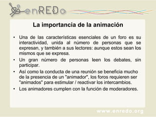 La importancia de la animación Una de las características esenciales de un foro es su interactividad, unida al número de personas que se expresan, y también a sus lectores: aunque estos sean los mismos que se expresa.  Un gran número de personas leen los debates, sin participar.  Así como la conducta de una reunión se beneficia mucho de la presencia de un "animador", los foros requieren ser "animados" para estimular / reactivar los intercambios.  Los animadores cumplen con la función de moderadores. 