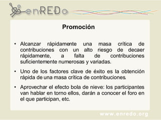 Promoción Alcanzar rápidamente una masa crítica de contribuciones con un alto riesgo de decaer rápidamente, a falta de contribuciones suficientemente numerosas y variadas.  Uno de los factores clave de éxito es la obtención rápida de una masa crítica de contribuciones.  Aprovechar el efecto bola de nieve: los participantes van hablar en torno ellos, darán a conocer el foro en el que participan, etc. 