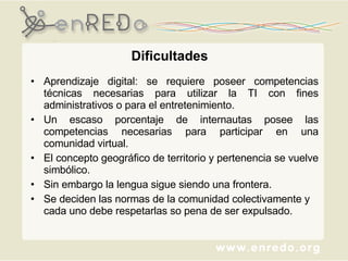 Dificultades Aprendizaje digital: se requiere poseer competencias técnicas necesarias para utilizar la TI con fines administrativos o para el entretenimiento.  Un escaso porcentaje de internautas posee las competencias necesarias para participar en una comunidad virtual. El concepto geográfico de territorio y pertenencia se vuelve simbólico.  Sin embargo la lengua sigue siendo una frontera.  Se deciden las normas de la comunidad colectivamente y cada uno debe respetarlas so pena de ser expulsado.  