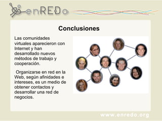 Conclusiones Las comunidades virtuales aparecieron con Internet y han desarrollado nuevos métodos de trabajo y cooperación. Organizarse en red en la Web, según afinidades e intereses, es un medio de obtener contactos y desarrollar una red de negocios. 