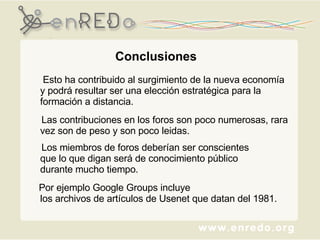 Conclusiones   Esto ha contribuido al surgimiento de la nueva economía y podrá resultar ser una elección estratégica para la formación a distancia.   Las contribuciones en los foros son poco numerosas, rara vez son de peso y son poco leidas. Los miembros de foros deberían ser conscientes  que lo que digan será de conocimiento público  durante mucho tiempo.   Por ejemplo Google Groups incluye  los archivos de artículos de Usenet que datan del 1981.  