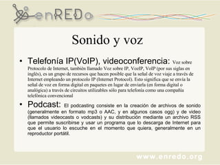 Sonido y voz Telefonía IP(VoIP), videoconferencia:  Voz sobre Protocolo de Internet, también llamado Voz sobre IP, VozIP, VoIP (por sus siglas en inglés), es un grupo de recursos que hacen posible que la señal de voz viaje a través de Internet empleando un protocolo IP (Internet Protocol). Esto significa que se envía la señal de voz en forma digital en paquetes en lugar de enviarla (en forma digital o analógica) a través de circuitos utilizables sólo para telefonía como una compañía telefónica convencional Podcast:  El podcasting consiste en la creación de archivos de sonido (generalmente en formato mp3 o AAC, y en algunos casos ogg) y de video (llamados videocasts o vodcasts) y su distribución mediante un archivo RSS que permite suscribirse y usar un programa que lo descarga de Internet para que el usuario lo escuche en el momento que quiera, generalmente en un reproductor portátil.  