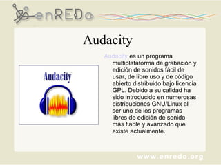 Audacity Audacity  es un programa multiplataforma de grabación y edición de sonidos fácil de usar, de libre uso y de código abierto distribuido bajo licencia GPL. Debido a su calidad ha sido introducido en numerosas distribuciones GNU/Linux al ser uno de los programas libres de edición de sonido más fiable y avanzado que existe actualmente. 