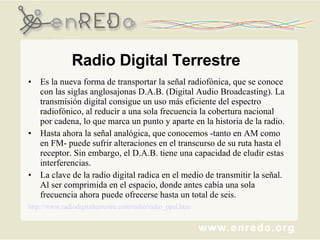 Radio Digital Terrestre Es la nueva forma de transportar la señal radiofónica, que se conoce con las siglas anglosajonas D.A.B. (Digital Audio Broadcasting). La transmisión digital consigue un uso más eficiente del espectro radiofónico, al reducir a una sola frecuencia la cobertura nacional por cadena, lo que marca un punto y aparte en la historia de la radio.  Hasta ahora la señal analógica, que conocemos -tanto en AM como en FM- puede sufrir alteraciones en el transcurso de su ruta hasta el receptor. Sin embargo, el D.A.B. tiene una capacidad de eludir estas interferencias.  La clave de la radio digital radica en el medio de transmitir la señal. Al ser comprimida en el espacio, donde antes cabía una sola frecuencia ahora puede ofrecerse hasta un total de seis.  	http://www.radiodigitalterrestre.com/radio/radio_ppal.htm   