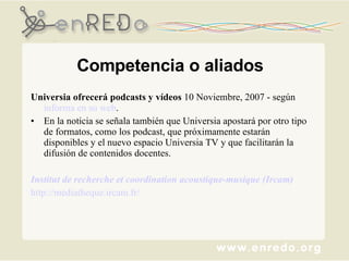 Competencia o aliados Universia ofrecerá podcasts y vídeos  10 Noviembre, 2007 - según  informa en su web . En la noticia se señala también que Universia apostará por otro tipo de formatos, como los podcast, que próximamente estarán disponibles y el nuevo espacio Universia TV y que facilitarán la difusión de contenidos docentes. Institut de recherche et coordination acoustique-musique (Ircam) http://mediatheque.ircam.fr/   