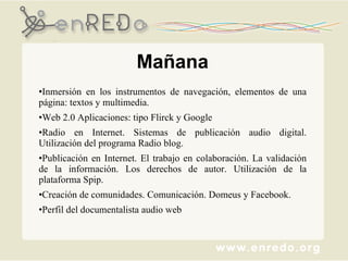 Inmersión en los instrumentos de navegación, elementos de una página: textos y multimedia. Web 2.0 Aplicaciones: tipo Flirck y Google Radio en Internet. Sistemas de publicación audio digital. Utilización del programa Radio blog. Publicación en Internet. El trabajo en colaboración. La validación de la información. Los derechos de autor. Utilización de la plataforma Spip. Creación de comunidades. Comunicación. Domeus y Facebook. Perfil del documentalista audio web Mañana 