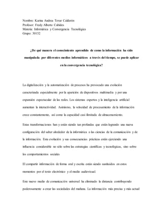 Nombre: Karina Andrea Tovar Calderón
Profesor: Fredy Alberto Cubides
Materia: Informática y Convergencia Tecnológica
Grupo: 30152
¿De qué manera el conocimiento aprendido de como la información ha sido
manipulada por diferentes medios informáticos a través del tiempo, se puede aplicar
en la convergencia tecnológica?
La digitalización y la automatización de procesos ha provocado una evolución
caracterizada especialmente por la aparición de dispositivos multimedia y por una
expansión espectacular de las redes. Los sistemas expertos y la inteligencia artificial
aumentan la interactividad. Asimismo, la velocidad de procesamiento de la información
crece constantemente, así como la capacidad casi ilimitada de almacenamiento.
Estas transformaciones han y están siendo tan profundas que están logrando una nueva
configuración del saber alrededor de la informática o las ciencias de la comunicación y de
la información. Esta evolución y sus consecuencias prácticas están ejerciendo una
influencia considerable no sólo sobre las estrategias científicas y tecnológicas, sino sobre
los comportamientos sociales
El compartir información de forma oral y escrita están siendo sustituidos en estos
momentos por el texto electrónico y el medio audiovisual.
Este nuevo medio de comunicación universal ha eliminado la distancia contribuyendo
poderosamente a crear las sociedades del mañana. La información más precisa y más actual
 