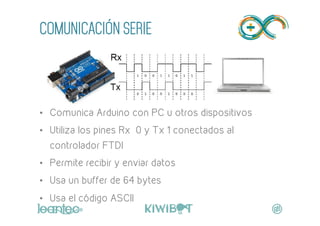 COMUNICACIÓN SERIE
"
•  Comunica Arduino con PC u otros dispositivos
•  Utiliza los pines Rx 0 y Tx 1 conectados al
controlador FTDI
•  Permite recibir y enviar datos
•  Usa un buffer de 64 bytes
•  Usa el código ASCII
 