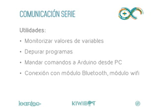 COMUNICACIÓN SERIE
Utilidades:
•  Monitorizar valores de variables
•  Depurar programas
•  Mandar comandos a Arduino desde PC
•  Conexión con módulo Bluetooth, módulo wifi
	
  
 