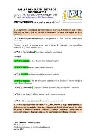 TALLER DEHERRAMIENTAS DE
            INFORMATICA
TUTOR: ING. CARLOS CAMACHO QUINTERO
E-MAIL: camachocarlos1981@gmail.com

BIENVENID@S…a nuestra aula virtual


3. Las siguientes son algunas características de la web 2.0, explica en que consiste
cada una de ellas y cita un ejemplo argumentado (en cada una) donde lo hayas
aplicado.

La Web es una plataforma:Por que con el podemos acceder a muchos servicios que
nos brinda

Ejemplo: La web la usamos como plataforma en la educación para aprendizaje
colaborativo ,y en las redes sociales.

La Web es funcionalidad:Nos ayuda a compartir información

Ejemplo:

La Web es simple: Es fácil de usar para cualquier usuario


La Web es ligera:Por que ahora tiempo al usuario


La Web es social:facilita la interacción con otros usuarios


La Web es flexible:Esflexible por quenos permite estar en contacto al mismo tiempo en
chat video conferencias

La Web es combinable: Se puede combinar diferentes aplicaciones para crear otras


La Web es participativa:Todo usuario puede compartir sus ideas


La Web está en nuestras manos:Esmas fácil acceder a la web

4. Crear un mapa conceptual del tema: EL COMPUTADOR, el mapa debe contener las
definiciones de computador, hardware, dispositivos de entrada de datos, de salida
de datos y memoria auxiliar, software, sistemas operativos, programas de
aplicación, lenguajes de programación, cite algunas características y ejemplos.




Carlos Alexander Camacho Quintero
ING. De Sistemas
ESP. En Administración de la Informática Educativa
Mocoa - 2012
 