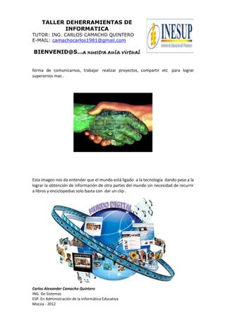 TALLER DEHERRAMIENTAS DE
            INFORMATICA
TUTOR: ING. CARLOS CAMACHO QUINTERO
E-MAIL: camachocarlos1981@gmail.com

BIENVENID@S…a nuestra aula virtual


forma de comunicarnos, trabajar realizar proyectos, compartir etc para lograr
superarnos mas .




Esta imagen nos da entender que el mundo está ligado a la tecnología dando paso a la
lograr la obtención de información de otra partes del mundo sin necesidad de recurrir
a libros y enciclopedias solo basta con dar un clip .




Carlos Alexander Camacho Quintero
ING. De Sistemas
ESP. En Administración de la Informática Educativa
Mocoa - 2012
 