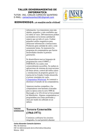 TALLER DEHERRAMIENTAS DE
INFORMATICA
TUTOR: ING. CARLOS CAMACHO QUINTERO
E-MAIL: camachocarlos1981@gmail.com
BIENVENID@S…a nuestra aula virtual
Carlos Alexander Camacho Quintero
ING. De Sistemas
ESP. En Administración de la Informática Educativa
Mocoa - 2012
información. Los transistores eran más
rápidos, pequeños y más confiables que
los tubos al vacío. 200 transistores podían
acomodarse en la misma cantidad de
espacio que un tubo al vacío. Usaban
pequeños anillos magnéticos para
almacenar información e instrucciones.
Producían gran cantidad de calor y eran
sumamente lentas. Se mejoraron los
programas de computadoras que fueron
desarrollados durante la primera
generación.
Se desarrollaron nuevos lenguajes de
programación como COBOL y
FORTRAN, los cuales eran
comercialmente accesibles. Se usaban en
aplicaciones de sistemas de reservaciones
de líneas aéreas, control del tráfico aéreo
y simulaciones de propósito general. La
marina de los Estados Unidos desarrolla
el primer simulador de vuelo,
Computadora Whirlwind. Se comenzó a
disminuir el tamaño de las computadoras.
Aparecen muchas compañías y las
computadoras eran bastante avanzadas
para su época como la serie 5000 de
Burroughs y la ATLAS de la Universidad
de Mánchester. Algunas computadoras se
programaban con cintas perforadas y
otras por medio de cableado en un
tablero.
TERCERA
GENERACION
Tercera Generación
(1964-1971)
Comienza a utilizarse los circuitos
integrados, lo cual permitió abaratar
 