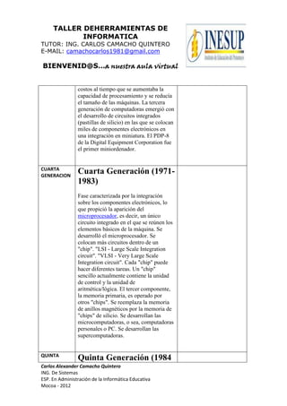 TALLER DEHERRAMIENTAS DE
INFORMATICA
TUTOR: ING. CARLOS CAMACHO QUINTERO
E-MAIL: camachocarlos1981@gmail.com
BIENVENID@S…a nuestra aula virtual
Carlos Alexander Camacho Quintero
ING. De Sistemas
ESP. En Administración de la Informática Educativa
Mocoa - 2012
costos al tiempo que se aumentaba la
capacidad de procesamiento y se reducía
el tamaño de las máquinas. La tercera
generación de computadoras emergió con
el desarrollo de circuitos integrados
(pastillas de silicio) en las que se colocan
miles de componentes electrónicos en
una integración en miniatura. El PDP-8
de la Digital Equipment Corporation fue
el primer miniordenador.
CUARTA
GENERACION
Cuarta Generación (1971-
1983)
Fase caracterizada por la integración
sobre los componentes electrónicos, lo
que propició la aparición del
microprocesador, es decir, un único
circuito integrado en el que se reúnen los
elementos básicos de la máquina. Se
desarrolló el microprocesador. Se
colocan más circuitos dentro de un
"chip". "LSI - Large Scale Integration
circuit". "VLSI - Very Large Scale
Integration circuit". Cada "chip" puede
hacer diferentes tareas. Un "chip"
sencillo actualmente contiene la unidad
de control y la unidad de
aritmética/lógica. El tercer componente,
la memoria primaria, es operado por
otros "chips". Se reemplaza la memoria
de anillos magnéticos por la memoria de
"chips" de silicio. Se desarrollan las
microcomputadoras, o sea, computadoras
personales o PC. Se desarrollan las
supercomputadoras.
QUINTA
Quinta Generación (1984
 
