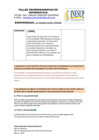 TALLER DEHERRAMIENTAS DE
INFORMATICA
TUTOR: ING. CARLOS CAMACHO QUINTERO
E-MAIL: camachocarlos1981@gmail.com
BIENVENID@S…a nuestra aula virtual
Carlos Alexander Camacho Quintero
ING. De Sistemas
ESP. En Administración de la Informática Educativa
Mocoa - 2012
GENERACION
-1999)
Surge la PC tal cual como la conocemos
en la actualidad. IBM presenta su primera
computadora personal y revoluciona el
sector informativo. En vista de la
acelerada marcha de la microelectrónica,
la sociedad industrial se ha dado a la
tarea de poner también a esa altura el
desarrollo del software y los sistemas con
que se manejan las computadoras.
2. Argumentar en dos 2 párrafos ¿Por qué es importante el computador en el mundo hoy? Y
¿Cuál será la evolución del computador en el futuro? (el PC del futuro)
El computador ha adquirido importancia gracias a sus diversas funciones que ha ido
adquiriendo con su evolución constante, ya que se ha convertido en una herramienta
importante en la vida de las personas ya sea en la vida cotidiana, en la educación y en la parte
laboral.
3. Las siguientes son algunas características de la web 2.0, explica en que consiste cada una
de ellas y cita un ejemplo argumentado (en cada una) donde lo hayas aplicado.
La Web es una plataforma:
Esto se refiere específicamente que todas las herramientas de la Web 2.0 están basadas en
que tanto el software como los documentos están alojados al Internet y no al disco duro (PC).
Para lo cual utilice google docs para guardar los trabajos lo cual me permite acceder a los
mismos desde cualquier ordenador.
La Web es funcionalidad:
La Web ayuda en la transferencia de información y servicios desde páginas web.
En lo personal me fue útil para compartir ideas einformación .
 