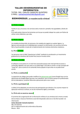 TALLER DEHERRAMIENTAS DE
INFORMATICA
TUTOR: ING. CARLOS CAMACHO QUINTERO
E-MAIL: camachocarlos1981@gmail.com
BIENVENID@S…a nuestra aula virtual
Carlos Alexander Camacho Quintero
ING. De Sistemas
ESP. En Administración de la Informática Educativa
Mocoa - 2012
La Web es simple:
Facilita el uso y el acceso a los servicios web a través de pantallas más agradables y fáciles de
usar.
En la web existen diversas herramientas con las que se puede trabajar las cuales son fáciles de
utilizar como slideshare, you tube,
La Web es ligera:
Los modelos de desarrollo, los procesos y los modelos de negocio se vuelven ligeros. La
ligereza está asociada con la habilidad para compartir la información y los servicios de forma
fácil y hacerlo posible a través de la implementación de intuitivos elementos modulares.
La Web es social:
Las personas crean la Web “popularizan la Web” mediante la socialización y el movimiento
gradual de los miembros del mundo físico hacia el mundo online.
La Web es flexible:
El software se encuentra en un nivel más avanzando porque este nivel permite el acceso a
contenidos digitales a los que antes no se podía llegar. Esta idea es similar a la del concepto del
“Long Tail”, que se centra en el contenido menos popular al que antes no se podía tener
acceso.
La Web es combinable:
La expansión de códigos para poder modificar las aplicaciones web (como Google hace con las
aplicaciones de Google Maps) permite a los individuos, que no tienen porque ser profesionales
de los ordenadores, combinar diferentes aplicaciones para crear nuevas
La Web es participativa:
La Web 2.0 ha adoptado una estructura de participación que alientan a los usuarios mejorar la
aplicación mientras la utilizan, en vez de mantenerla rígida y controlada.
La Web está en nuestras manos:
El aumento de la organización de la información enfatiza el uso amistoso de la misma a través
de los enlaces. Gracias al fenómeno social del etiquetado cada vez es más fácil acceder a la
información.
 
