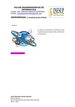 TALLER DEHERRAMIENTAS DE
INFORMATICA
TUTOR: ING. CARLOS CAMACHO QUINTERO
E-MAIL: camachocarlos1981@gmail.com
BIENVENID@S…a nuestra aula virtual
Carlos Alexander Camacho Quintero
ING. De Sistemas
ESP. En Administración de la Informática Educativa
Mocoa - 2012
el internet ha permitido la interacción entre
las personas para compartir ideas, información
y comunicarse.
Respuesta argumentada.
Grafica 2
 