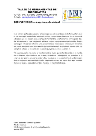 TALLER DE HERRAMIENTAS DE
INFORMATICA
TUTOR: ING. CARLOS CAMACHO QUINTERO
E-MAIL: camachocarlos1981@gmail.com

BIENVENID@S… a nuestra aula virtual

En la primera grafica observo como la tecnología nos está tocando de cierta forma, ahora todo
es con tecnología los celulares, televisores, sonido, computadores, bueno en fin, un mundo de
artefactos que nos rodean; todo para “ayudar” al hombre, para facilitarnos el trabajo del día a
día. Mi pregunta es ¿que pasara más adelante cuando estemos realmente invadidos de esta
tecnología? Tal vez nos volvamos unos seres inútiles e incapaces de valernos por sí mismos,
nos vamos acostumbrando tanto a estos aparatos que después no podremos vivir sin ellos. Por
ejemplo el celular, se ha vuelto tan necesario que ya no podemos andar sin él.
Y la segunda grafica nos indica la transformación o el giro que se ha ido dando en el mundo,
con la internet, ahora todo es por la web; si necesitas promocionar tus productos o tu
empresa, o si quieres comprar o vender algo, ahora ya no es necesario ir hasta un banco para
realizar diligencias porque todo lo puedes hacer desde tu casa por medio de la web, hasta los
dueños de lo ajeno les queda más fácil. Acaso no es increíble todo esto.

Carlos Alexander Camacho Quintero
ING. De Sistemas
ESP. En Administración de la Informática Educativa
Mocoa - 2012

 