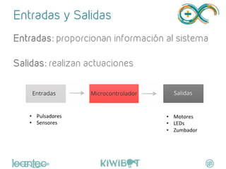 Entradas y Salidas
Entradas: proporcionan información al sistema
Salidas: realizan actuaciones
"
	
  
•  Pulsadores	
  
•  Sensores	
  
	
  
•  Motores	
  
•  LEDs	
  
•  Zumbador	
  
	
  
 