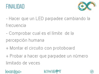 FINALIDAD
- Hacer que un LED parpadee cambiando la
frecuencia
- Comprobar cual es el límite de la
percepción humana
+ Montar el circuito con protoboard
+ Probar a hacer que parpadee un número
limitado de veces
	
  
 